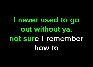 I never used to go
out without ya,

not sure I remember
how to