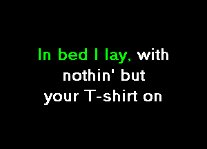 ln bed I lay, with

nothin' but
your T-shirt on