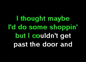 I thought maybe
I'd do some shoppin'

but I couldn't get
past the door and