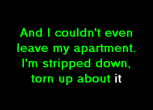 And I couldn't even
leave my apartment.

I'm stripped down,
torn up about it