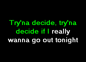 Try'na decide, try'na

decide if I really
wanna go out tonight