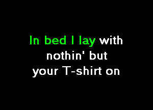 ln bed I lay with

nothin' but
your T-shirt on