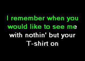 I remember when you
would like to see me

with nothin' but your
T-shirt on