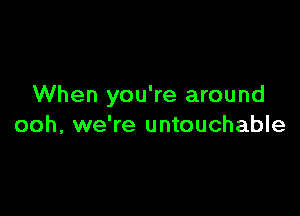 When you're around

ooh, we're untouchable