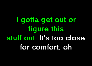 I gotta get out or
figure this

stuff out. It's too close
for comfort, oh