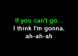 If you can't go...

I think I'm gonna,
ah-ah-ah