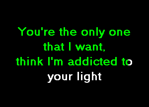You're the only one
that I want,

think I'm addicted to
your light