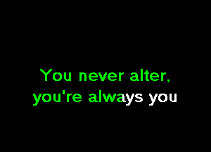 You never alter,
you're always you