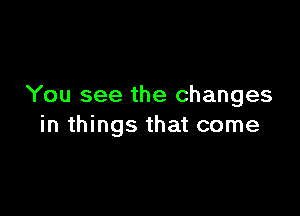 You see the changes

in things that come