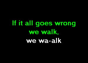 If it all goes wrong

we walk,
we wa-alk