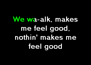 We wa-alk, makes
me feel good,

nothin' makes me
feel good