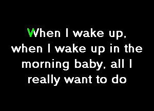 When I wake up,
when I wake up in the

morning baby, all I
really want to do