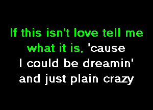 If this isn't love tell me
what it is, 'cause

I could be dreamin'
and just plain crazy