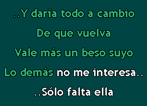 ..Y daria todo a cambio
De que vuelva

Vale mas un beso suyo

Lo demas no me interesa..

..Sc3lo falta ella