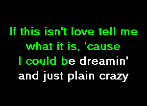 If this isn't love tell me
what it is, 'cause

I could be dreamin'
and just plain crazy