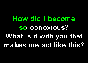 How did I become
so obnoxious?

What is it with you that
makes me act like this?