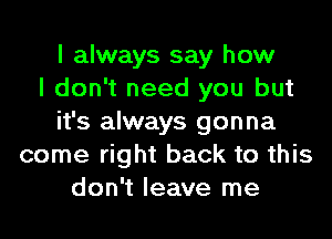 I always say how
I don't need you but
it's always gonna
come right back to this
don't leave me