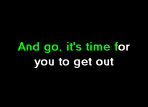 And go. it's time for

you to get out