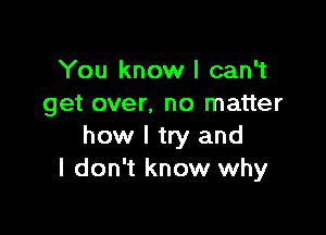 You know I can't
get over. no matter

how I try and
I don't know why