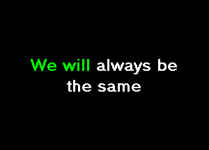 We will always be

the same