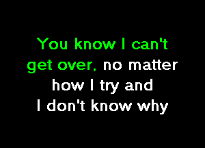 You know I can't
get over. no matter

how I try and
I don't know why