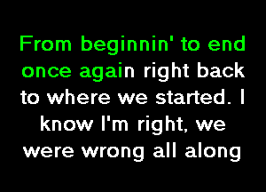 From beginnin' to end
once again right back
to where we started. I
know I'm right, we
were wrong all along