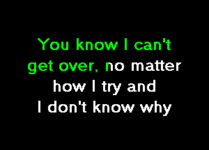 You know I can't
get over. no matter

how I try and
I don't know why