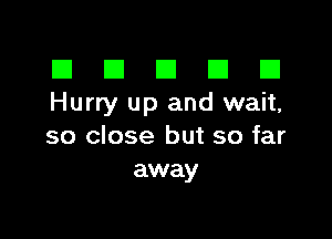 El III E El El
Hurry up and wait,

so close but so far
away