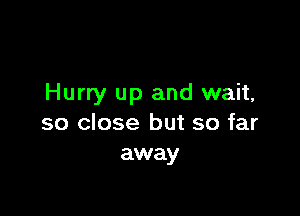 Hurry up and wait,

so close but so far
away