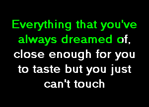 Everything that you've
always dreamed of,
close enough for you
to taste but you just
can't touch