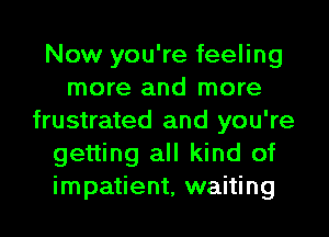 Now you're feeling
more and more
frustrated and you're
getting all kind of
impatient, waiting