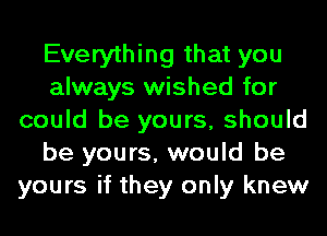 Everything that you
always wished for
could be yours, should
be yours, would be
yours if they only knew