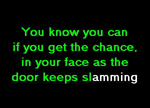 You know you can
if you get the chance,

in your face as the
door keeps slamming