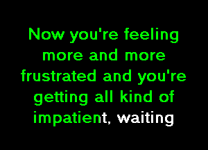 Now you're feeling
more and more
frustrated and you're
getting all kind of
impatient, waiting