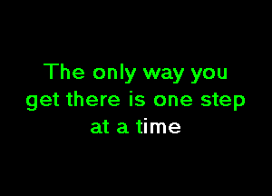 The only way you

get there is one step
at a time