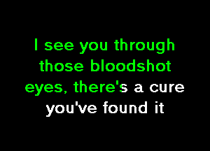 I see you through
those bloodshot

eyes, there's a cure
you've found it