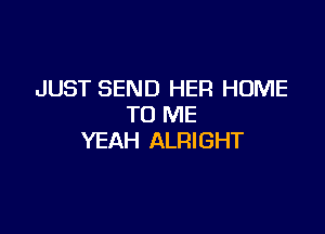 JUST SEND HER HUME
TO ME

YEAH ALRIGHT