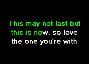 This may not last but

this is now, so love
the one you're with