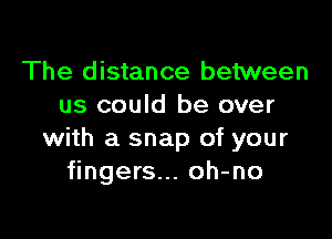 The distance between
us could be over

with a snap of your
fingers... oh-no