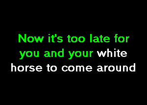 Now it's too late for

you and your white
horse to come around