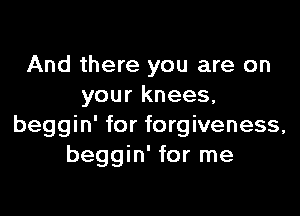 And there you are on
yourknees,

beggin' for forgiveness,
beggin' for me
