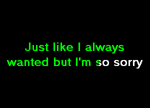 Just like I always

wanted but I'm so sorry