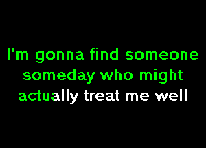 I'm gonna find someone

someday who might
actually treat me well