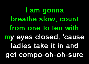 I am gonna
breathe slow, count
from one to ten with

my eyes closed, 'cause
ladies take it in and
get compo-oh-oh-sure