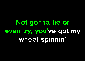 Not gonna lie or

even try. you've got my
wheel spinnin'