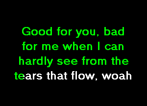 Good for you, bad
for me when I can

hardly see from the
tears that flow, woah