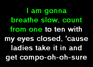 I am gonna
breathe slow, count
from one to ten with

my eyes closed, 'cause
ladies take it in and
get compo-oh-oh-sure