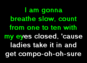 I am gonna
breathe slow, count
from one to ten with

my eyes closed, 'cause
ladies take it in and
get compo-oh-oh-sure