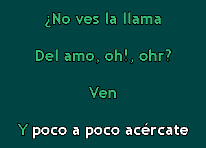 gNo ves la llama
Del amo, oh!, ohr?

Ven

Y poco a poco acacate