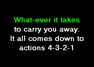 What-ever it takes
to carry you away.

It all comes down to
actions 4-3-2-1